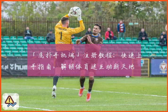 「虎扑手机端」注册教程：快速上手指南，解锁体育迷互动新天地
