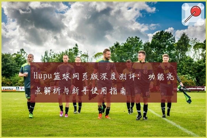 Hupu篮球网页版深度测评：功能亮点解析与新手使用指南
