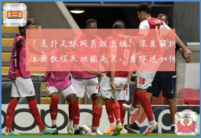 「虎扑足球网页版上线！深度解析注册教程及功能亮点，看球迷如何畅快互动」