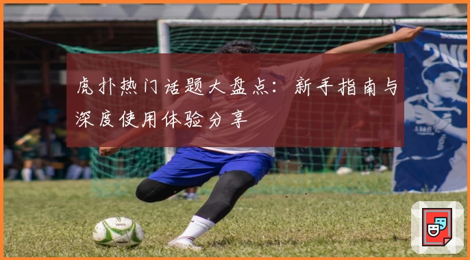 虎扑热门话题大盘点：新手指南与深度使用体验分享