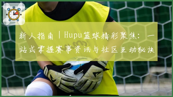 新人指南｜Hupu篮球精彩聚焦：一站式掌握赛事资讯与社区互动秘诀