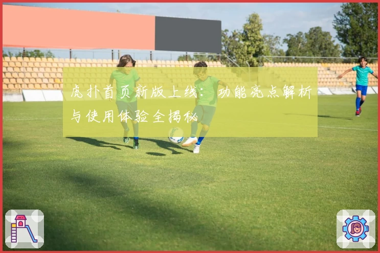 虎扑首页新版上线：功能亮点解析与使用体验全揭秘