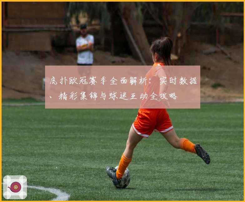 虎扑欧冠赛季全面解析：实时数据、精彩集锦与球迷互动全攻略