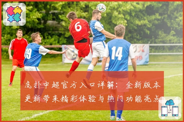 虎扑中超官方入口详解：全新版本更新带来精彩体验与热门功能亮点