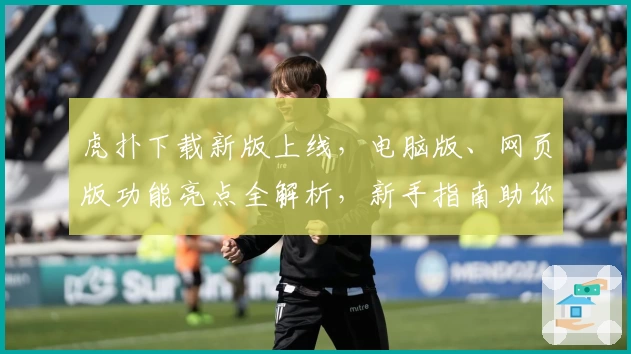 虎扑下载新版上线，电脑版、网页版功能亮点全解析，新手指南助你极速入门