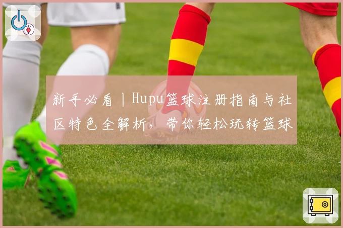 新手必看丨Hupu篮球注册指南与社区特色全解析，带你轻松玩转篮球爱好者的聚集地