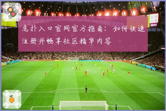 虎扑入口官网官方指南：如何快速注册并畅享社区精华内容