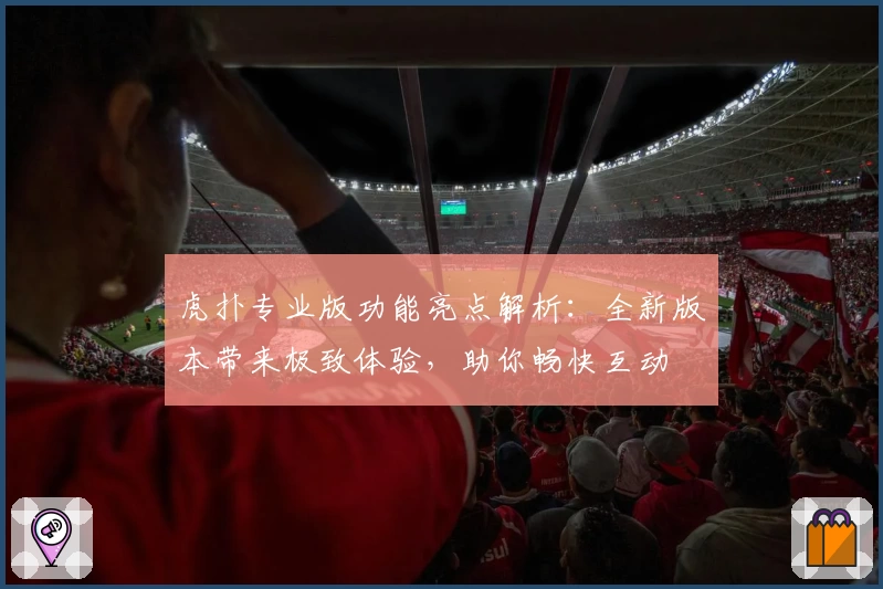 虎扑专业版功能亮点解析：全新版本带来极致体验，助你畅快互动