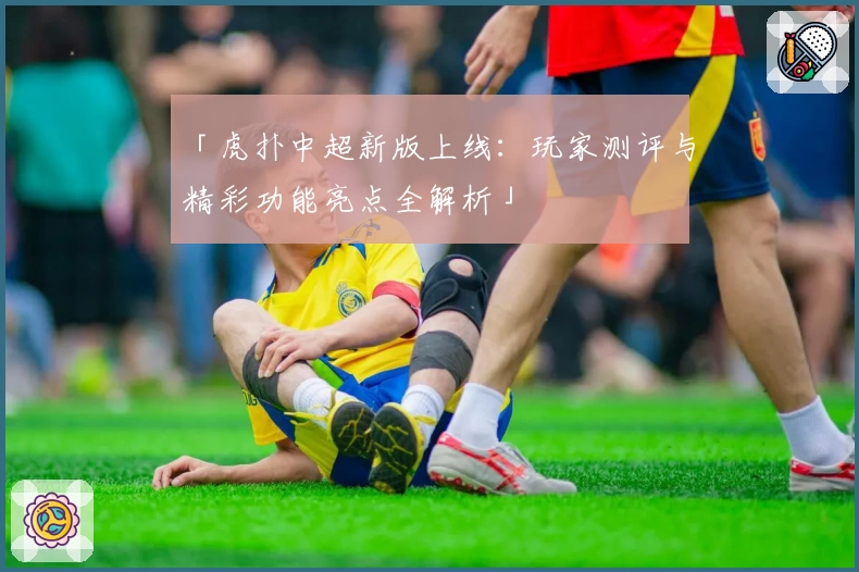 「虎扑中超新版上线：玩家测评与精彩功能亮点全解析」