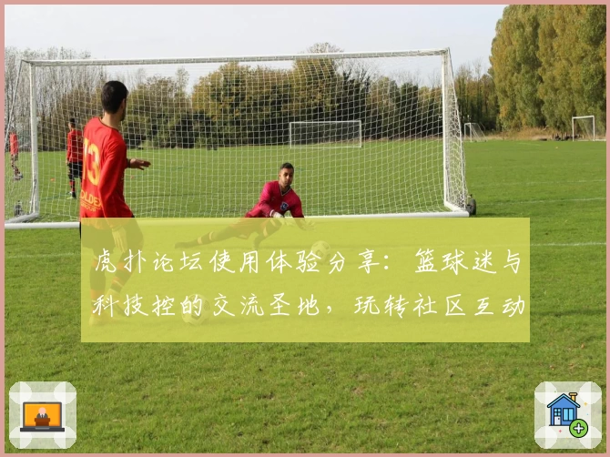 虎扑论坛使用体验分享：篮球迷与科技控的交流圣地，玩转社区互动攻略