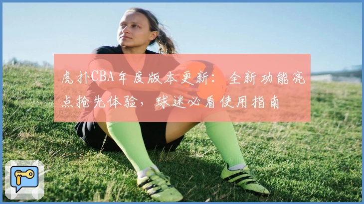 虎扑CBA年度版本更新：全新功能亮点抢先体验，球迷必看使用指南