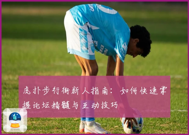 虎扑步行街新人指南：如何快速掌握论坛精髓与互动技巧