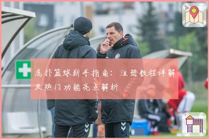 虎扑篮球新手指南:注册教程详解及热门功能亮点解析