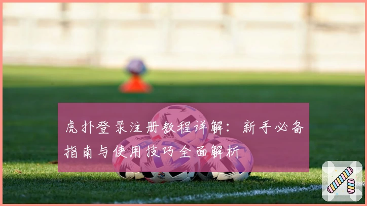 虎扑登录注册教程详解：新手必备指南与使用技巧全面解析